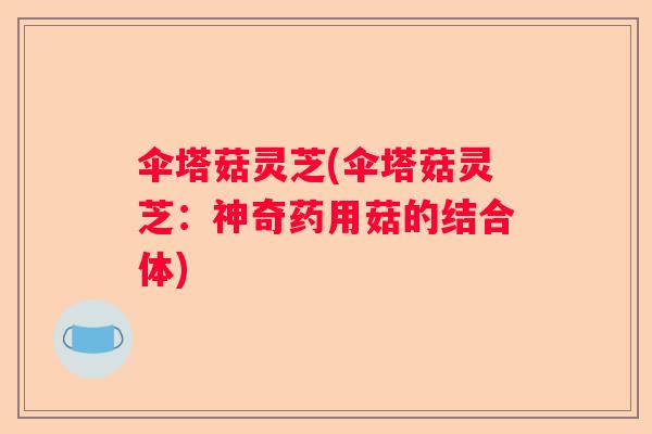 伞塔菇灵芝(伞塔菇灵芝：神奇药用菇的结合体)