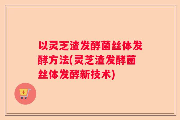 以灵芝渣发酵菌丝体发酵方法(灵芝渣发酵菌丝体发酵新技术)
