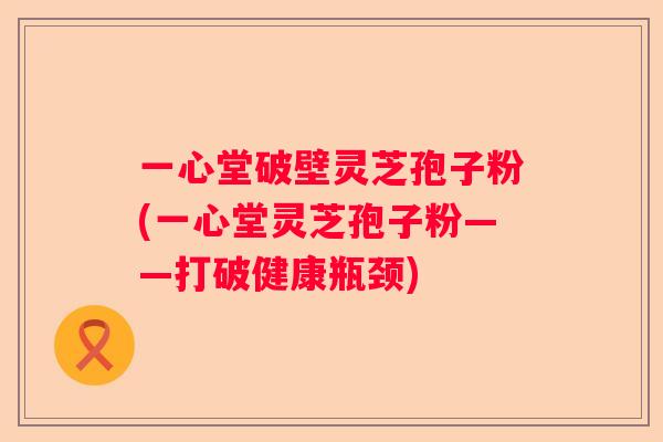 一心堂破壁灵芝孢子粉(一心堂灵芝孢子粉——打破健康瓶颈)