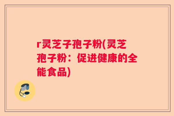 r灵芝子孢子粉(灵芝孢子粉:促进健康的全能食品) r灵芝子孢子粉(灵芝孢子粉:促进健康的全能食品)