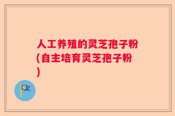 人工养殖的灵芝孢子粉(自主培育灵芝孢子粉)