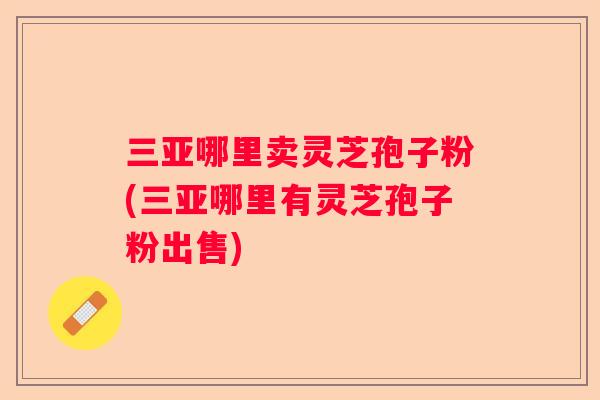 三亚哪里卖灵芝孢子粉(三亚哪里有灵芝孢子粉出售)