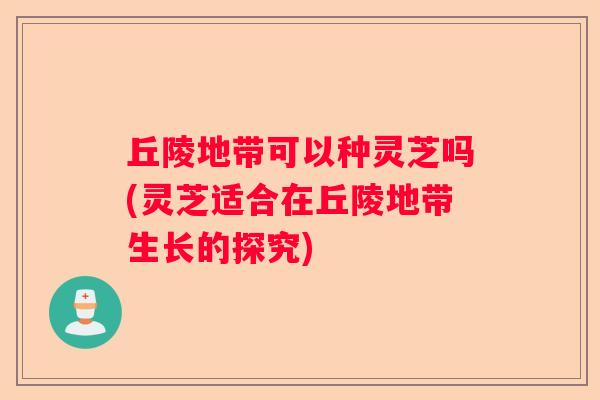丘陵地带可以种灵芝吗(灵芝适合在丘陵地带生长的探究)