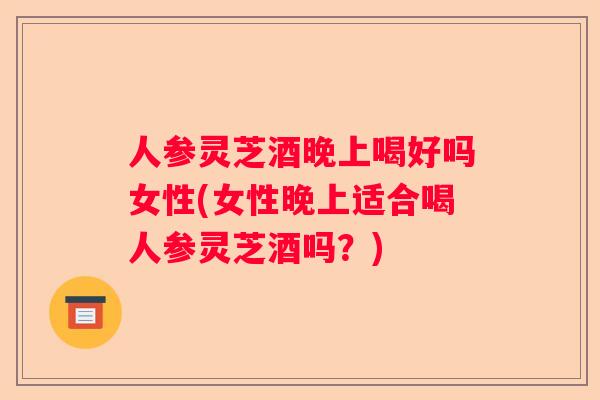 人参灵芝酒晚上喝好吗女性(女性晚上适合喝人参灵芝酒吗?) 人参灵芝酒晚上喝好吗女性(女性晚上适合喝人参灵芝酒吗?)