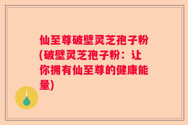 仙至尊破壁灵芝孢子粉(破壁灵芝孢子粉:让你拥有仙至尊的健康能量) 仙至尊破壁灵芝孢子粉(破壁灵芝孢子粉:让你拥有仙至尊的健康能量)