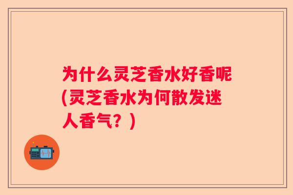 为什么灵芝香水好香呢(灵芝香水为何散发迷人香气?) 为什么灵芝香水好香呢(灵芝香水为何散发迷人香气?)