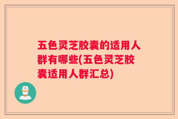 五色灵芝胶囊的适用人群有哪些(五色灵芝胶囊适用人群汇总)