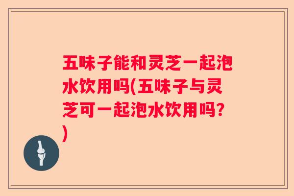 五味子能和灵芝一起泡水饮用吗(五味子与灵芝可一起泡水饮用吗？)