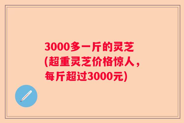 3000多一斤的灵芝(超重灵芝价格惊人，每斤超过3000元)