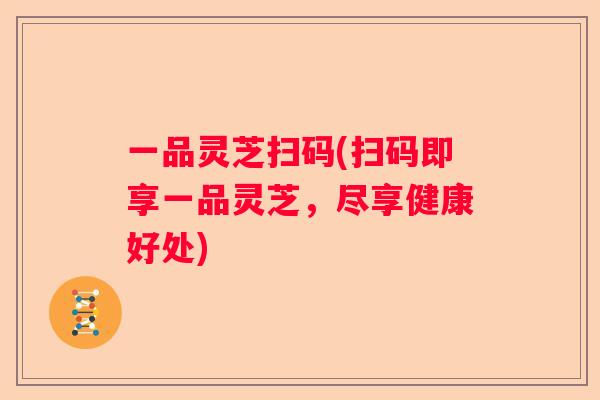 一品灵芝扫码(扫码即享一品灵芝,尽享健康好处) 一品灵芝扫码(扫码即享一品灵芝,尽享健康好处)