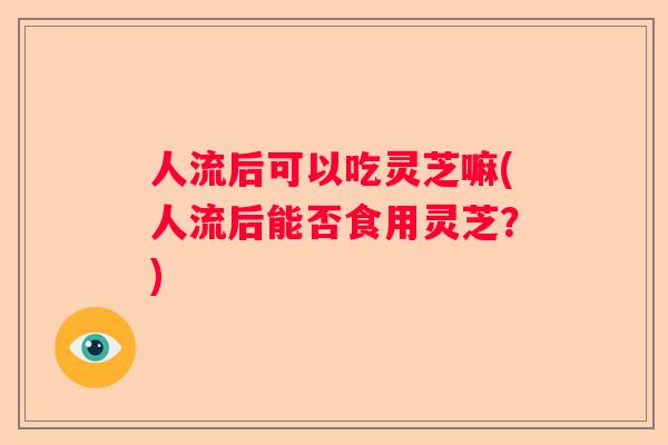 人流后可以吃灵芝嘛(人流后能否食用灵芝?) 人流后可以吃灵芝嘛(人流后能否食用灵芝?)
