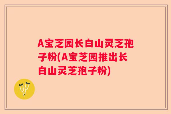 A宝芝园长白山灵芝孢子粉(A宝芝园推出长白山灵芝孢子粉)