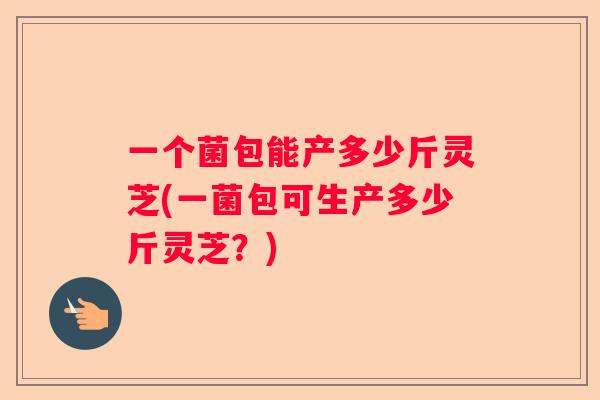 一个菌包能产多少斤灵芝(一菌包可生产多少斤灵芝？)
