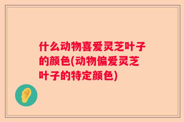什么动物喜爱灵芝叶子的颜色(动物偏爱灵芝叶子的特定颜色)