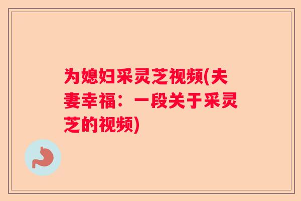 为媳妇采灵芝视频(夫妻幸福:一段关于采灵芝的视频) 为媳妇采灵芝视频(夫妻幸福:一段关于采灵芝的视频)