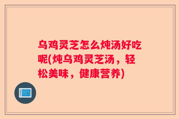 乌鸡灵芝怎么炖汤好吃呢(炖乌鸡灵芝汤，轻松美味，健康营养)