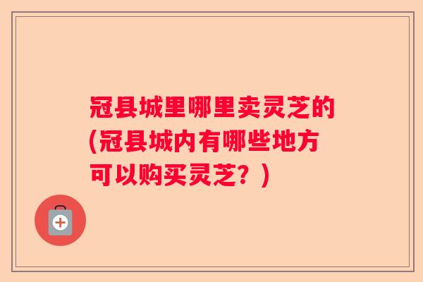 冠县城里哪里卖灵芝的(冠县城内有哪些地方可以购买灵芝？)