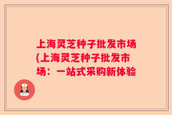 上海灵芝种子批发市场(上海灵芝种子批发市场:一站式采购新体验 上海灵芝种子批发市场(上海灵芝种子批发市场:一站式采购新体验
