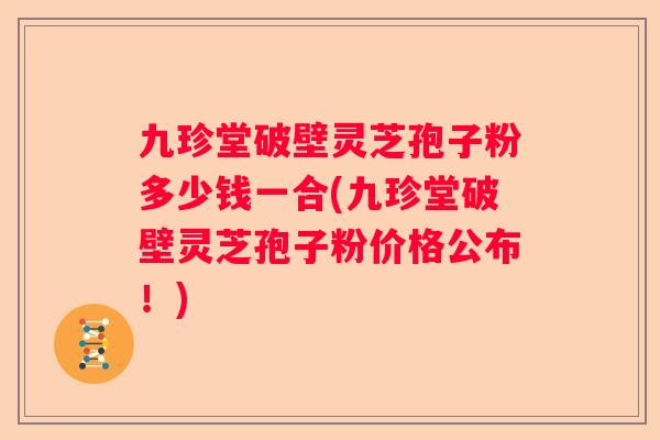 九珍堂破壁灵芝孢子粉多少钱一合(九珍堂破壁灵芝孢子粉价格公布!) 九珍堂破壁灵芝孢子粉多少钱一合(九珍堂破壁灵芝孢子粉价格公布!)