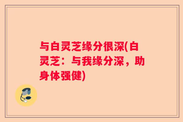 与白灵芝缘分很深(白灵芝：与我缘分深，助身体强健)