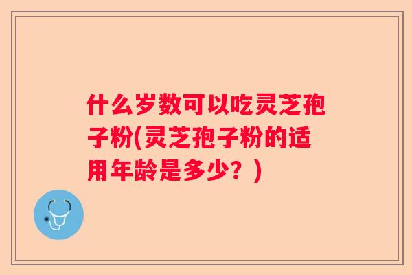 什么岁数可以吃灵芝孢子粉(灵芝孢子粉的适用年龄是多少？)