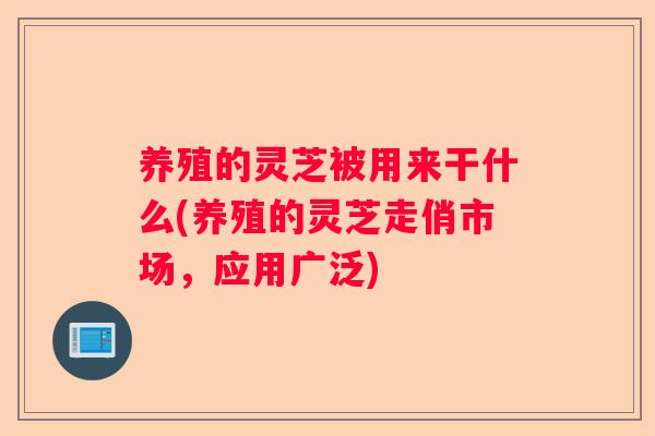 养殖的灵芝被用来干什么(养殖的灵芝走俏市场，应用广泛)