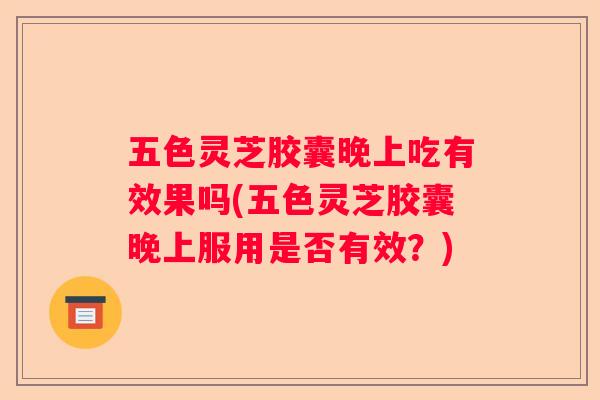 五色灵芝胶囊晚上吃有效果吗(五色灵芝胶囊晚上服用是否有效？)