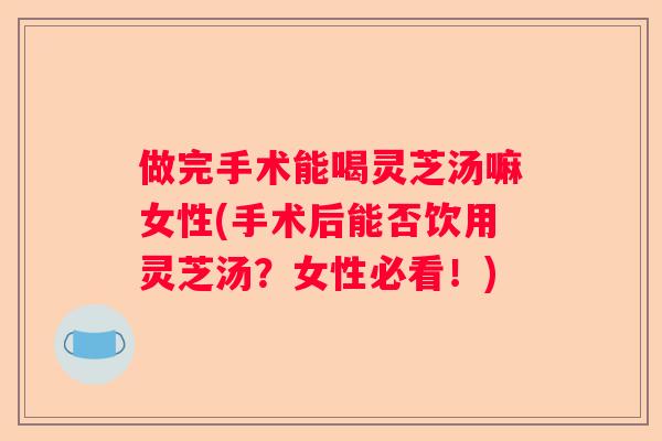 做完手术能喝灵芝汤嘛女性(手术后能否饮用灵芝汤？女性必看！)