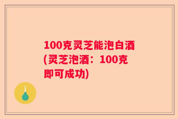 100克灵芝能泡白酒(灵芝泡酒：100克即可成功)