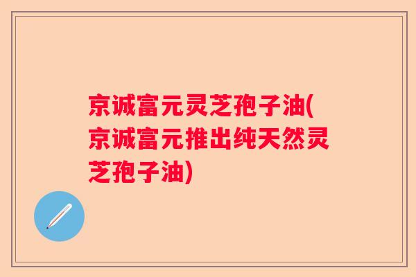 京诚富元灵芝孢子油(京诚富元推出纯天然灵芝孢子油)
