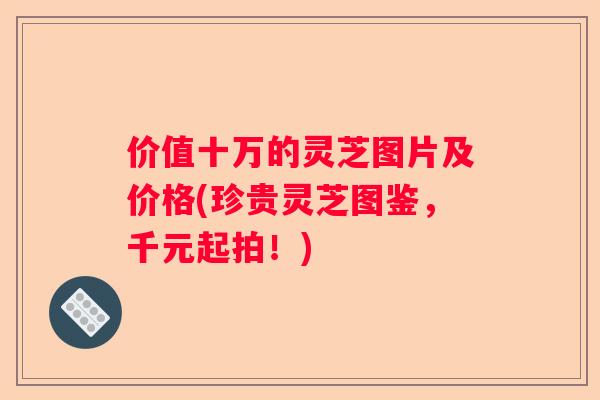 价值十万的灵芝图片及价格(珍贵灵芝图鉴，千元起拍！)