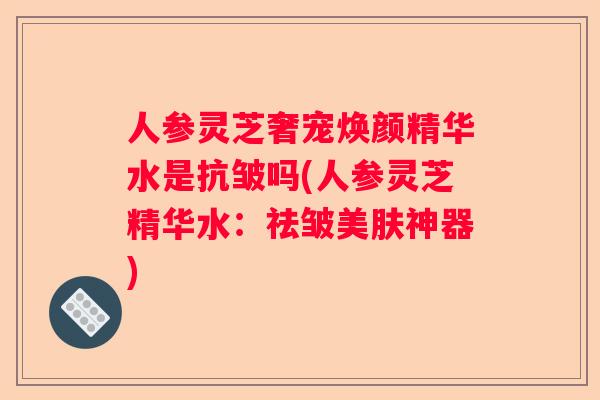 人参灵芝奢宠焕颜精华水是抗皱吗(人参灵芝精华水：祛皱美肤神器)