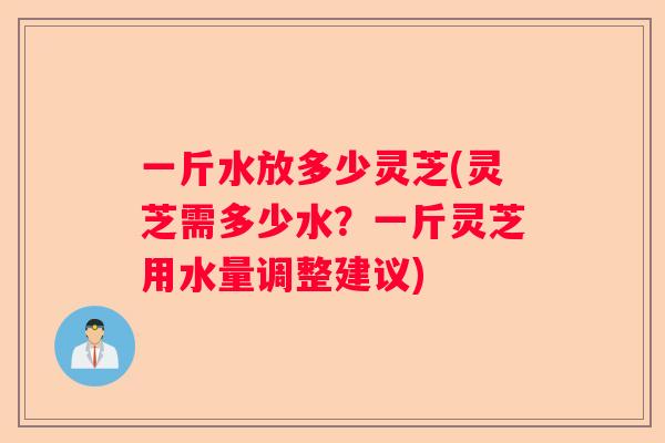 一斤水放多少灵芝(灵芝需多少水?一斤灵芝用水量调整建议) 一斤水放多少灵芝(灵芝需多少水?一斤灵芝用水量调整建议)