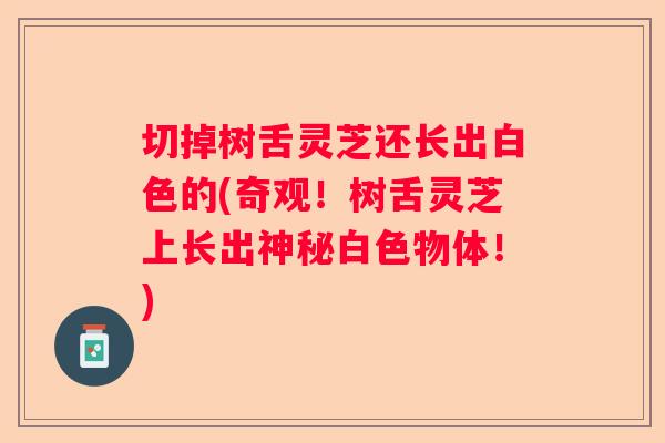 切掉树舌灵芝还长出白色的(奇观!树舌灵芝上长出神秘白色物体!) 切掉树舌灵芝还长出白色的(奇观!树舌灵芝上长出神秘白色物体!)