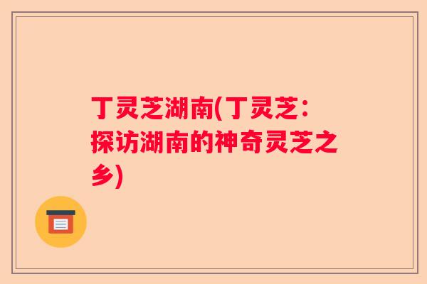 丁灵芝湖南(丁灵芝：探访湖南的神奇灵芝之乡)
