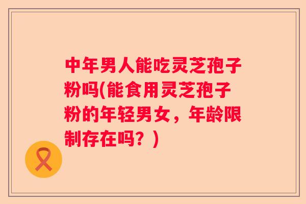 中年男人能吃灵芝孢子粉吗(能食用灵芝孢子粉的年轻男女,年龄限制存在吗?) 中年男人能吃灵芝孢子粉吗(能食用灵芝孢子粉的年轻男女,年龄限制存在吗?)