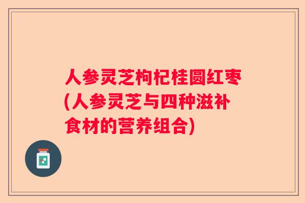 人参灵芝枸杞桂圆红枣(人参灵芝与四种滋补食材的营养组合)