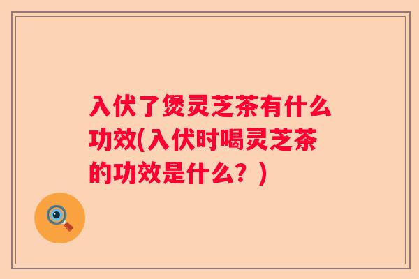 入伏了煲灵芝茶有什么功效(入伏时喝灵芝茶的功效是什么?) 入伏了煲灵芝茶有什么功效(入伏时喝灵芝茶的功效是什么?)