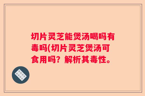 切片灵芝能煲汤喝吗有毒吗(切片灵芝煲汤可食用吗？解析其毒性。