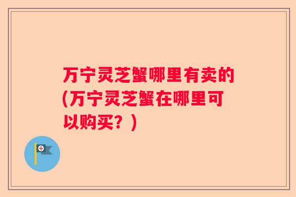 万宁灵芝蟹哪里有卖的(万宁灵芝蟹在哪里可以购买?) 万宁灵芝蟹哪里有卖的(万宁灵芝蟹在哪里可以购买?)
