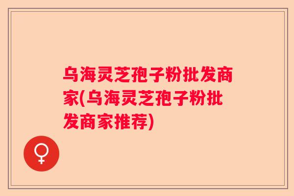 乌海灵芝孢子粉批发商家(乌海灵芝孢子粉批发商家推荐)