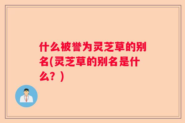 什么被誉为灵芝草的别名(灵芝草的别名是什么？)