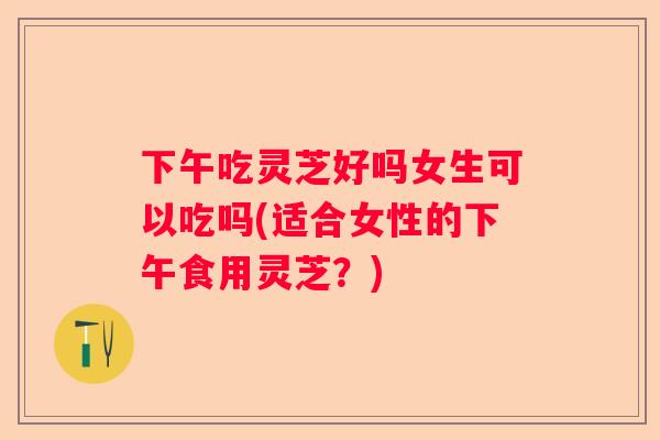 下午吃灵芝好吗女生可以吃吗(适合女性的下午食用灵芝？)