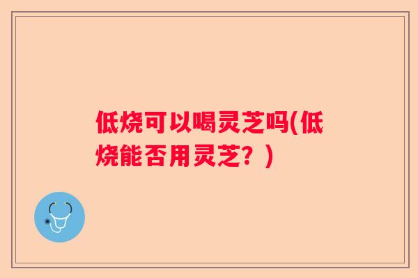 低烧可以喝灵芝吗(低烧能否用灵芝？)