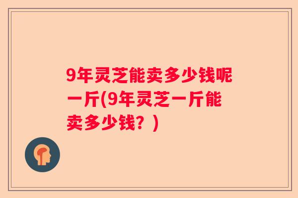 9年灵芝能卖多少钱呢一斤(9年灵芝一斤能卖多少钱？)