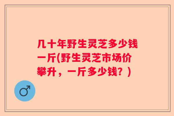 几十年野生灵芝多少钱一斤(野生灵芝市场价攀升，一斤多少钱？)