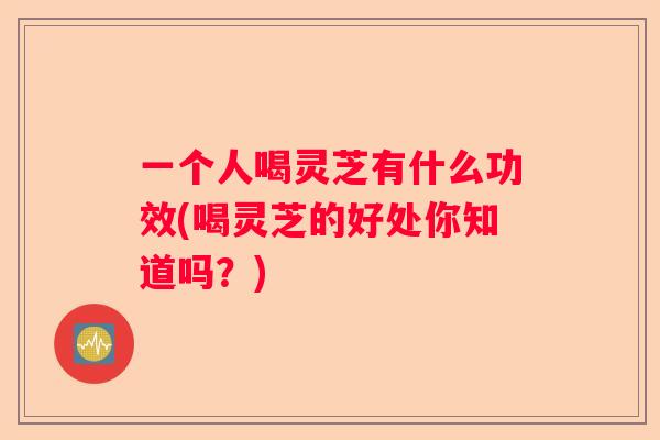 一个人喝灵芝有什么功效(喝灵芝的好处你知道吗？)