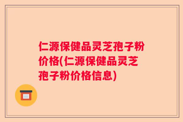 仁源保健品灵芝孢子粉价格(仁源保健品灵芝孢子粉价格信息)