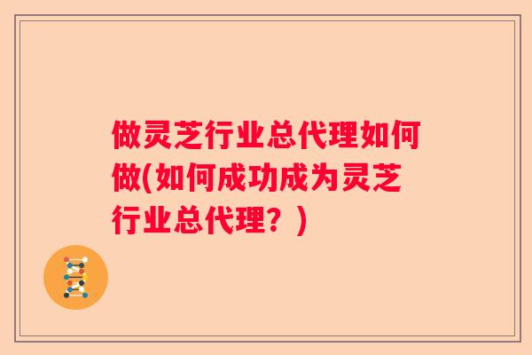 做灵芝行业总代理如何做(如何成功成为灵芝行业总代理？)