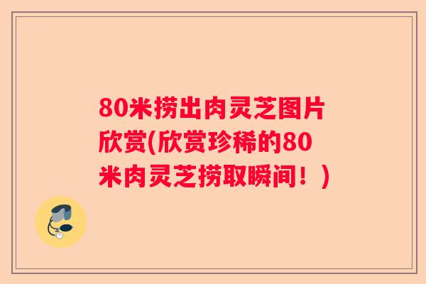 80米捞出肉灵芝图片欣赏(欣赏珍稀的80米肉灵芝捞取瞬间!) 80米捞出肉灵芝图片欣赏(欣赏珍稀的80米肉灵芝捞取瞬间!)